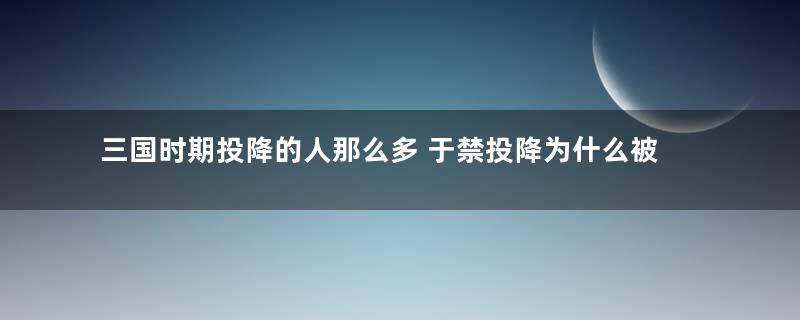 三国时期投降的人那么多 于禁投降为什么被羞辱致死